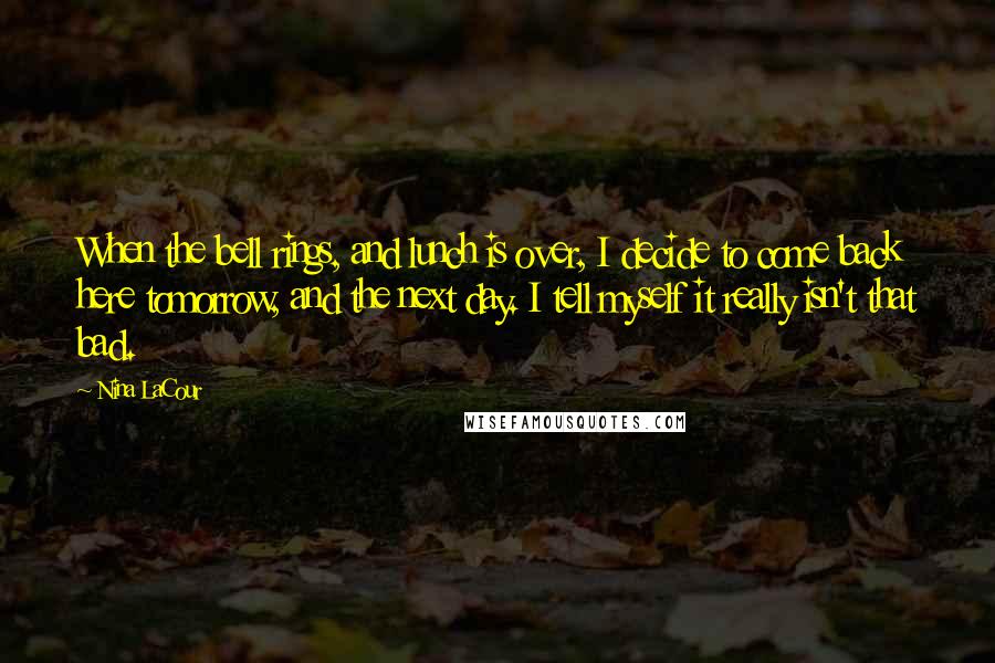 Nina LaCour Quotes: When the bell rings, and lunch is over, I decide to come back here tomorrow, and the next day. I tell myself it really isn't that bad.