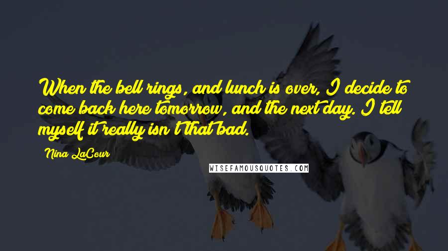 Nina LaCour Quotes: When the bell rings, and lunch is over, I decide to come back here tomorrow, and the next day. I tell myself it really isn't that bad.