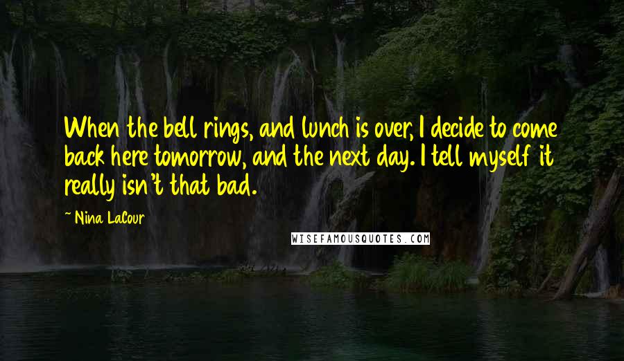 Nina LaCour Quotes: When the bell rings, and lunch is over, I decide to come back here tomorrow, and the next day. I tell myself it really isn't that bad.