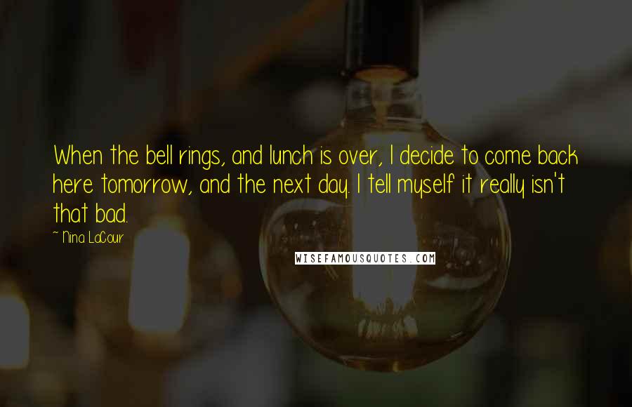 Nina LaCour Quotes: When the bell rings, and lunch is over, I decide to come back here tomorrow, and the next day. I tell myself it really isn't that bad.