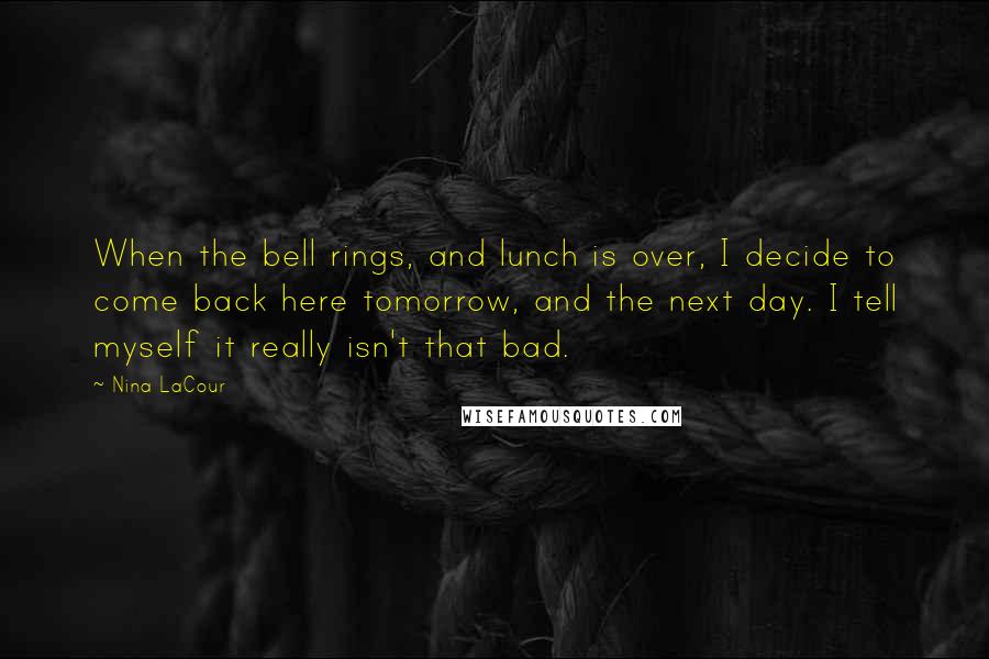 Nina LaCour Quotes: When the bell rings, and lunch is over, I decide to come back here tomorrow, and the next day. I tell myself it really isn't that bad.