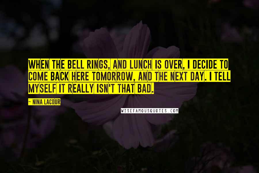 Nina LaCour Quotes: When the bell rings, and lunch is over, I decide to come back here tomorrow, and the next day. I tell myself it really isn't that bad.