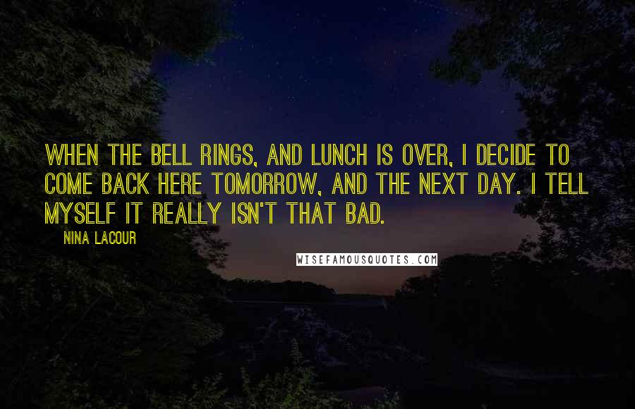 Nina LaCour Quotes: When the bell rings, and lunch is over, I decide to come back here tomorrow, and the next day. I tell myself it really isn't that bad.