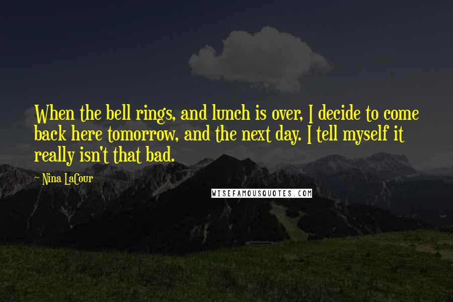 Nina LaCour Quotes: When the bell rings, and lunch is over, I decide to come back here tomorrow, and the next day. I tell myself it really isn't that bad.