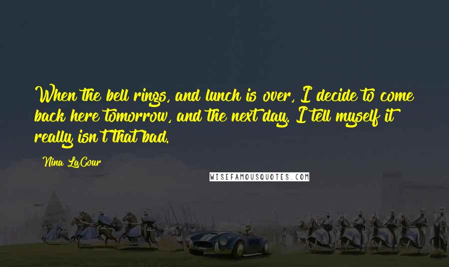 Nina LaCour Quotes: When the bell rings, and lunch is over, I decide to come back here tomorrow, and the next day. I tell myself it really isn't that bad.