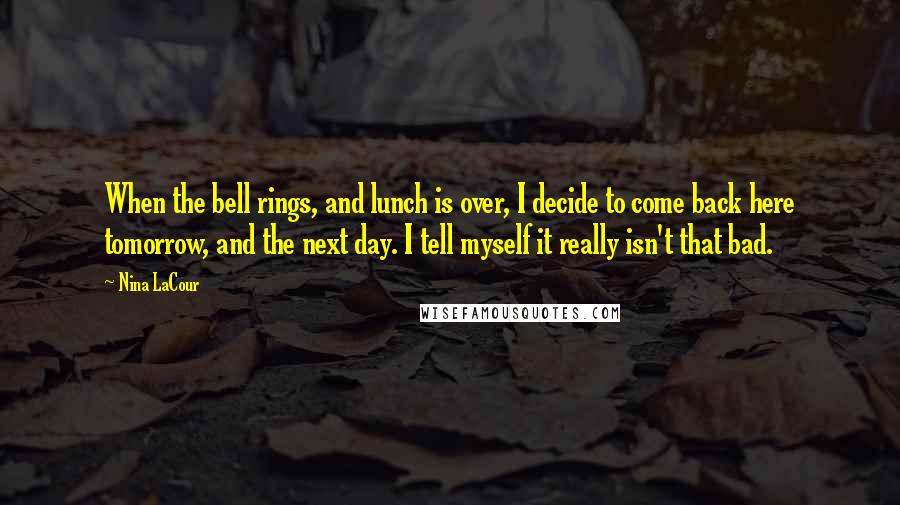 Nina LaCour Quotes: When the bell rings, and lunch is over, I decide to come back here tomorrow, and the next day. I tell myself it really isn't that bad.