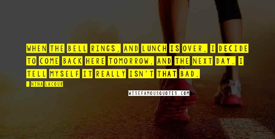 Nina LaCour Quotes: When the bell rings, and lunch is over, I decide to come back here tomorrow, and the next day. I tell myself it really isn't that bad.
