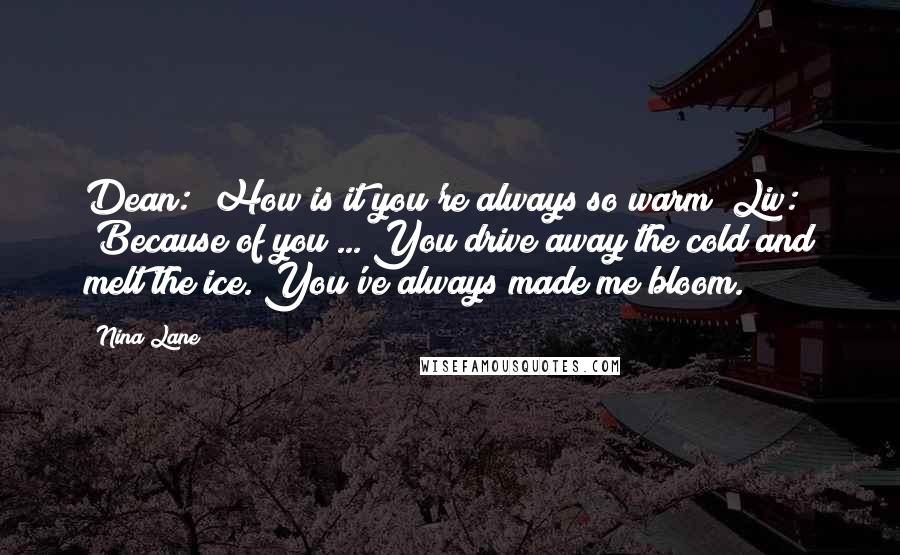 Nina Lane Quotes: Dean: "How is it you're always so warm?"Liv: "Because of you ... You drive away the cold and melt the ice. You've always made me bloom.