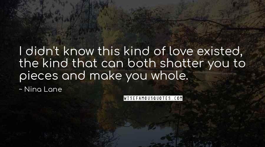 Nina Lane Quotes: I didn't know this kind of love existed, the kind that can both shatter you to pieces and make you whole.