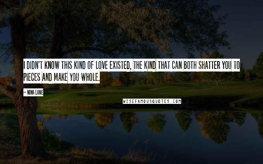 Nina Lane Quotes: I didn't know this kind of love existed, the kind that can both shatter you to pieces and make you whole.