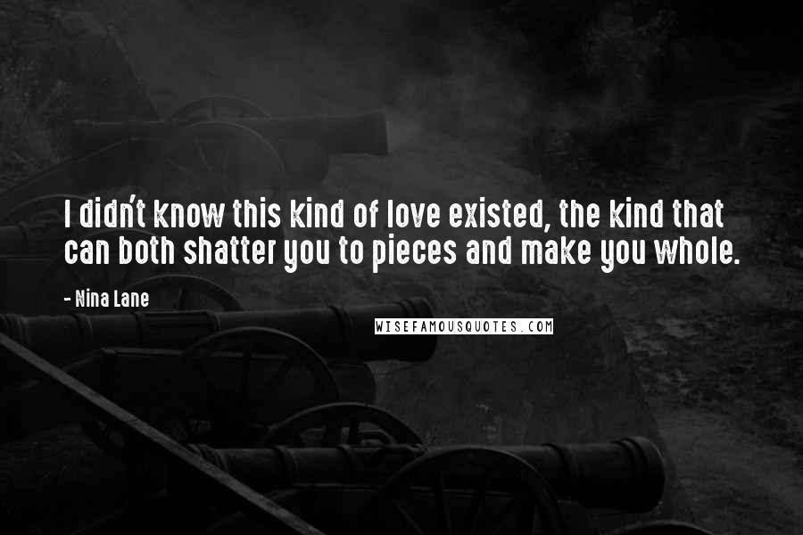 Nina Lane Quotes: I didn't know this kind of love existed, the kind that can both shatter you to pieces and make you whole.