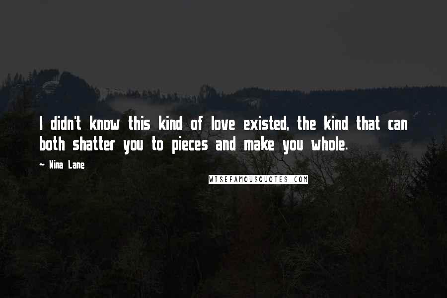 Nina Lane Quotes: I didn't know this kind of love existed, the kind that can both shatter you to pieces and make you whole.