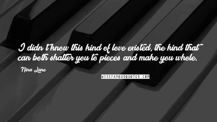 Nina Lane Quotes: I didn't know this kind of love existed, the kind that can both shatter you to pieces and make you whole.