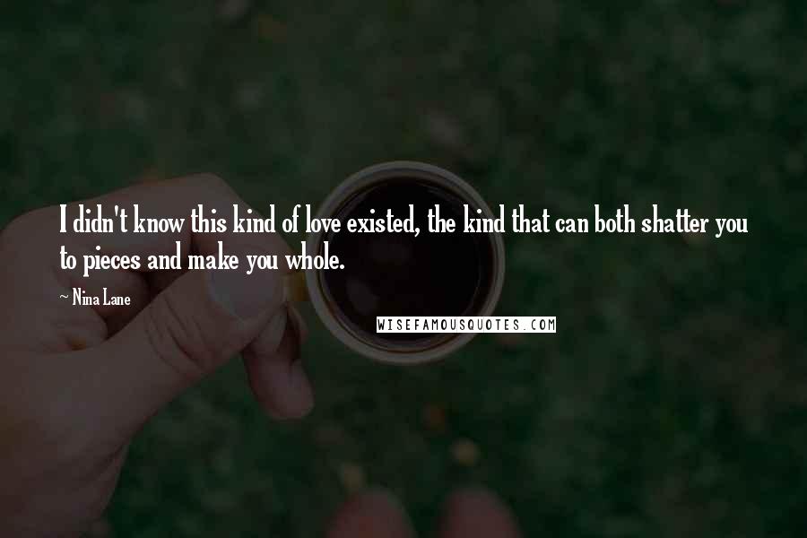 Nina Lane Quotes: I didn't know this kind of love existed, the kind that can both shatter you to pieces and make you whole.