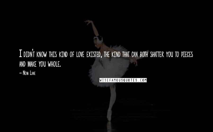 Nina Lane Quotes: I didn't know this kind of love existed, the kind that can both shatter you to pieces and make you whole.