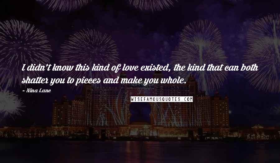 Nina Lane Quotes: I didn't know this kind of love existed, the kind that can both shatter you to pieces and make you whole.