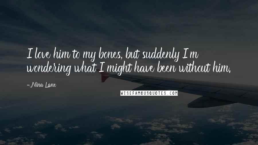 Nina Lane Quotes: I love him to my bones, but suddenly I'm wondering what I might have been without him.