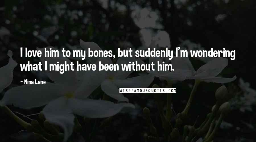 Nina Lane Quotes: I love him to my bones, but suddenly I'm wondering what I might have been without him.