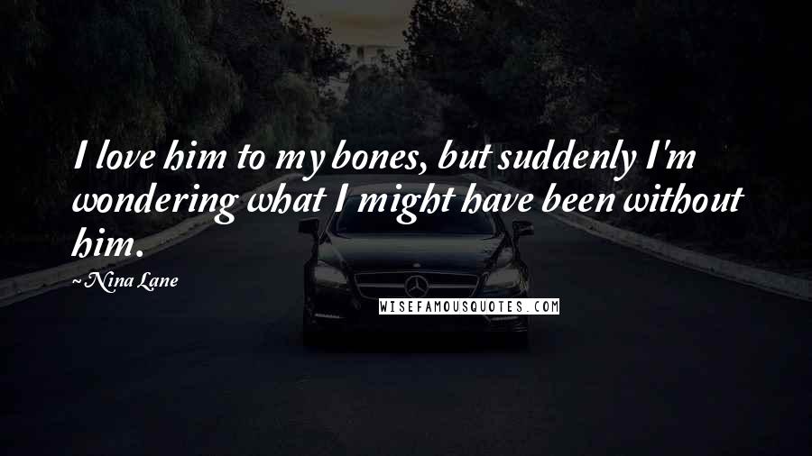 Nina Lane Quotes: I love him to my bones, but suddenly I'm wondering what I might have been without him.