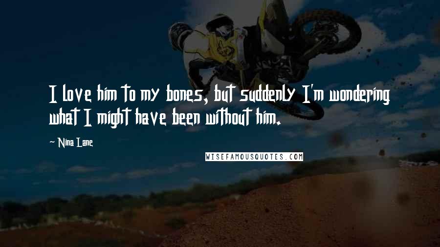 Nina Lane Quotes: I love him to my bones, but suddenly I'm wondering what I might have been without him.