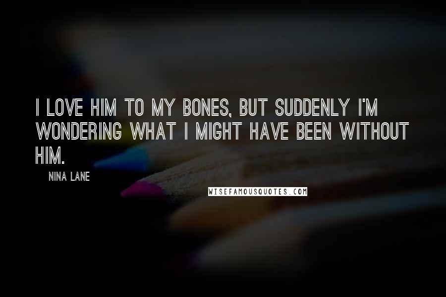 Nina Lane Quotes: I love him to my bones, but suddenly I'm wondering what I might have been without him.