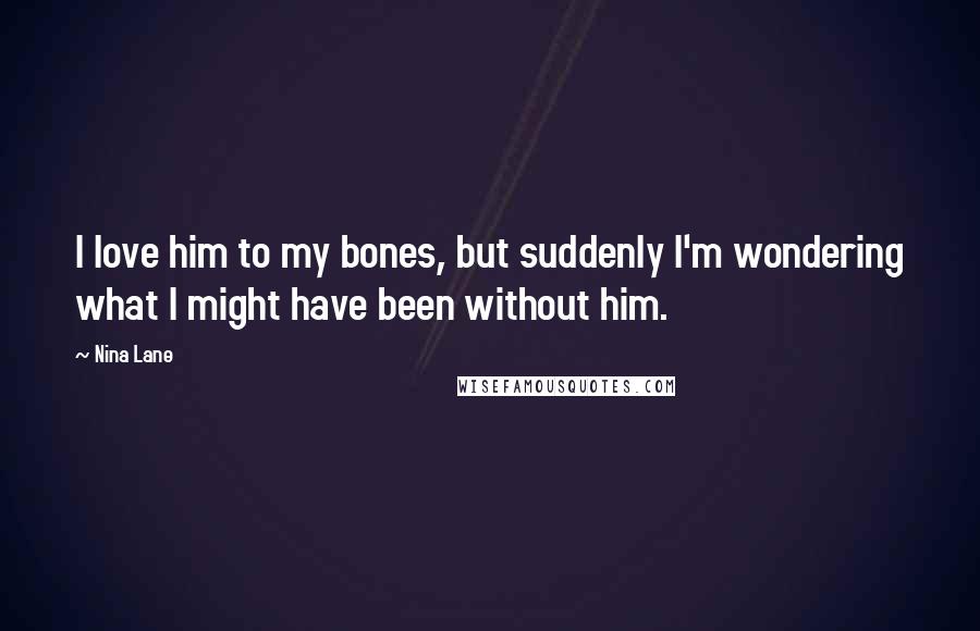 Nina Lane Quotes: I love him to my bones, but suddenly I'm wondering what I might have been without him.