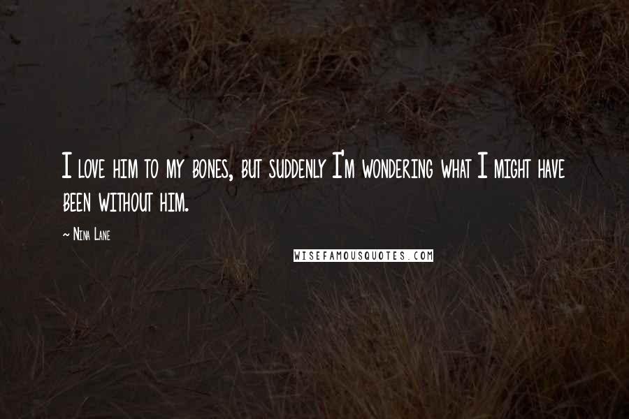 Nina Lane Quotes: I love him to my bones, but suddenly I'm wondering what I might have been without him.