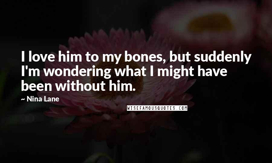 Nina Lane Quotes: I love him to my bones, but suddenly I'm wondering what I might have been without him.