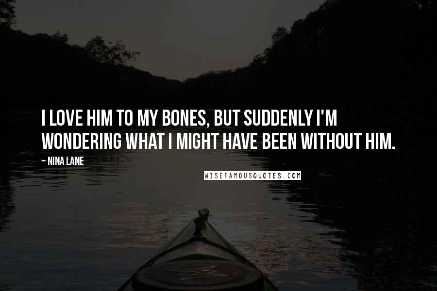 Nina Lane Quotes: I love him to my bones, but suddenly I'm wondering what I might have been without him.