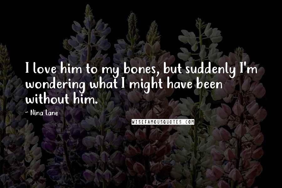 Nina Lane Quotes: I love him to my bones, but suddenly I'm wondering what I might have been without him.