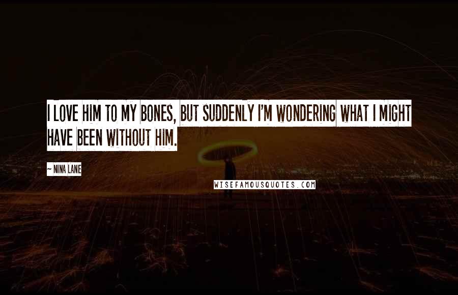 Nina Lane Quotes: I love him to my bones, but suddenly I'm wondering what I might have been without him.