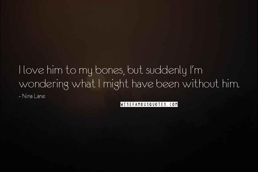 Nina Lane Quotes: I love him to my bones, but suddenly I'm wondering what I might have been without him.