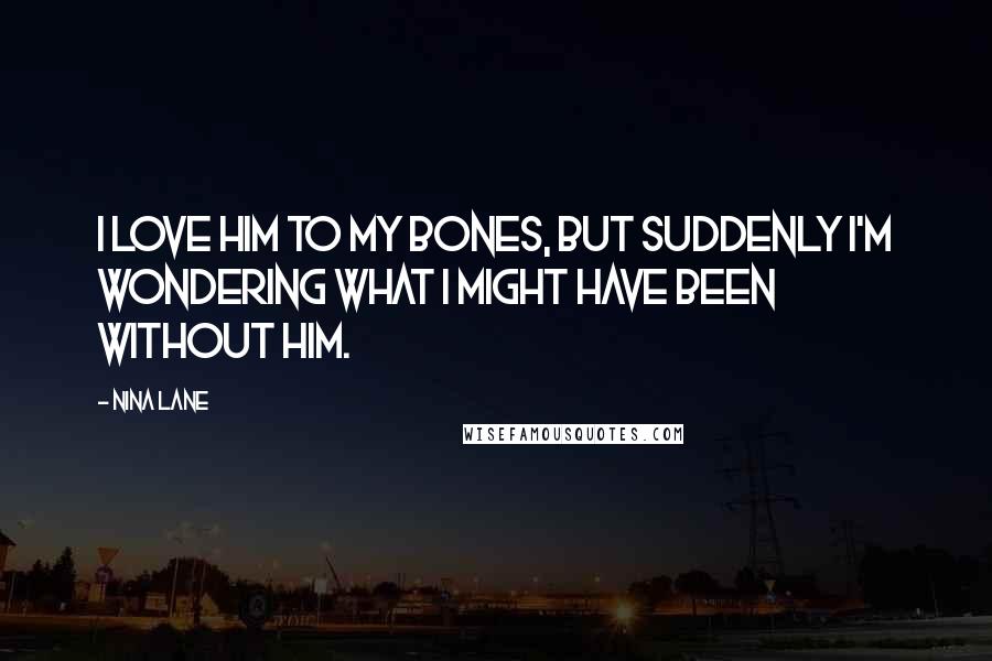 Nina Lane Quotes: I love him to my bones, but suddenly I'm wondering what I might have been without him.