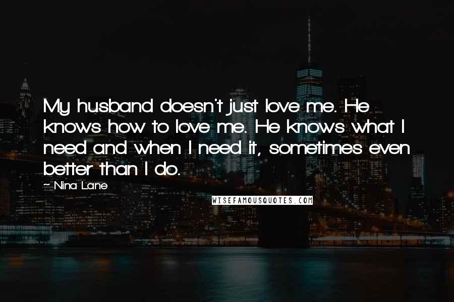 Nina Lane Quotes: My husband doesn't just love me. He knows how to love me. He knows what I need and when I need it, sometimes even better than I do.