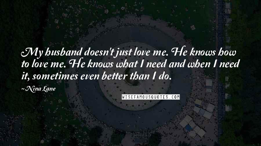 Nina Lane Quotes: My husband doesn't just love me. He knows how to love me. He knows what I need and when I need it, sometimes even better than I do.