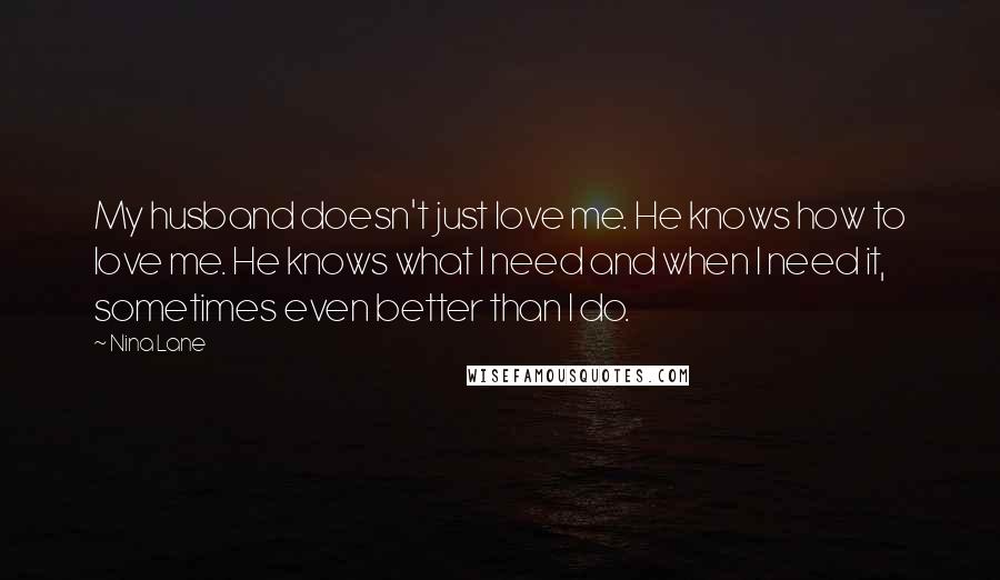 Nina Lane Quotes: My husband doesn't just love me. He knows how to love me. He knows what I need and when I need it, sometimes even better than I do.