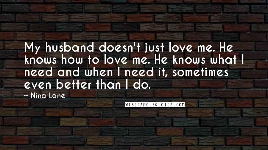 Nina Lane Quotes: My husband doesn't just love me. He knows how to love me. He knows what I need and when I need it, sometimes even better than I do.