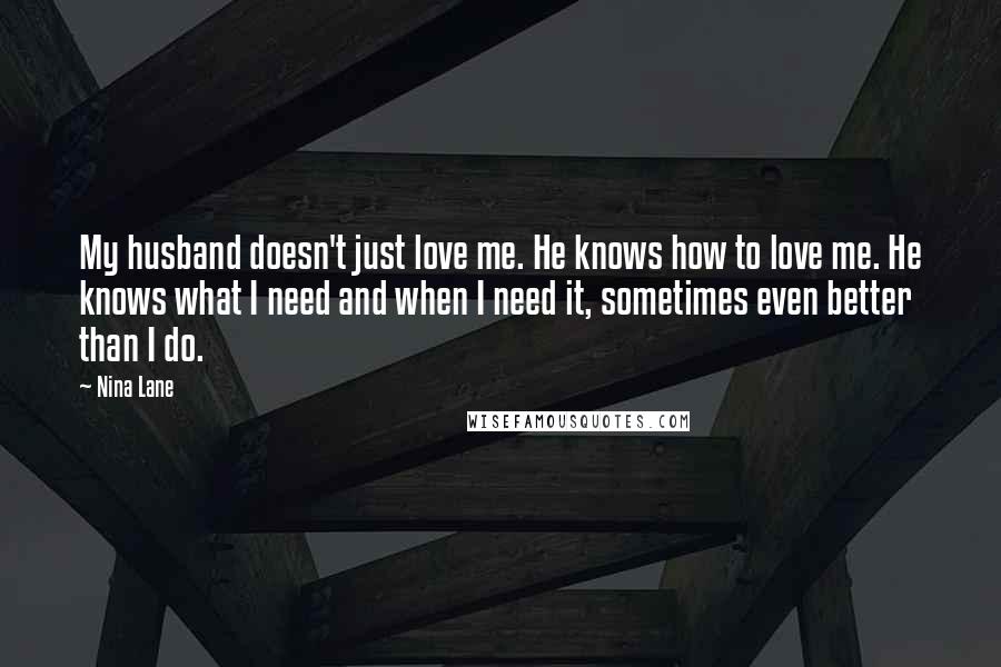 Nina Lane Quotes: My husband doesn't just love me. He knows how to love me. He knows what I need and when I need it, sometimes even better than I do.