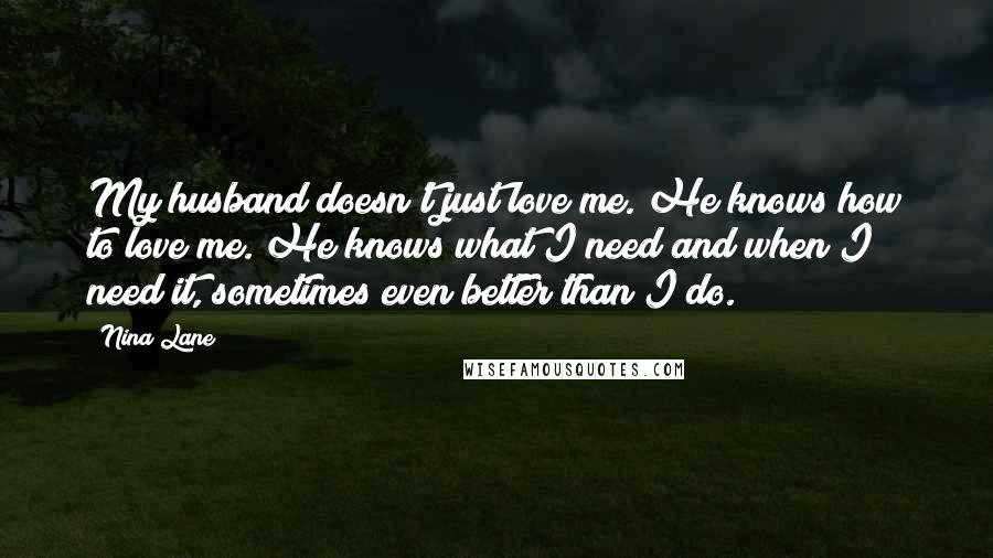 Nina Lane Quotes: My husband doesn't just love me. He knows how to love me. He knows what I need and when I need it, sometimes even better than I do.