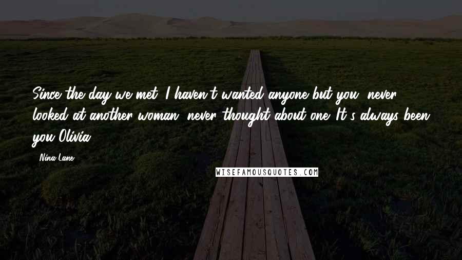 Nina Lane Quotes: Since the day we met, I haven't wanted anyone but you, never looked at another woman, never thought about one. It's always been you Olivia.