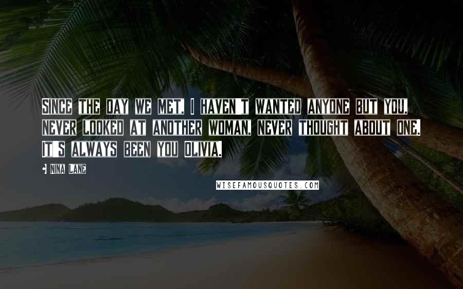 Nina Lane Quotes: Since the day we met, I haven't wanted anyone but you, never looked at another woman, never thought about one. It's always been you Olivia.