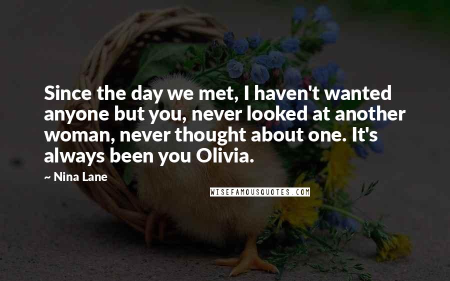 Nina Lane Quotes: Since the day we met, I haven't wanted anyone but you, never looked at another woman, never thought about one. It's always been you Olivia.