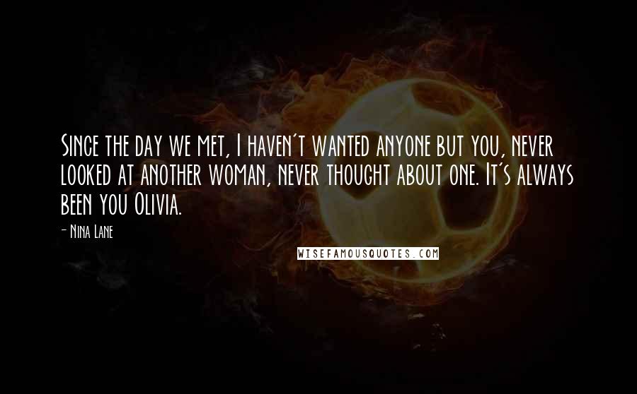 Nina Lane Quotes: Since the day we met, I haven't wanted anyone but you, never looked at another woman, never thought about one. It's always been you Olivia.