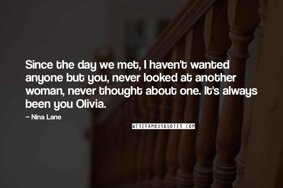 Nina Lane Quotes: Since the day we met, I haven't wanted anyone but you, never looked at another woman, never thought about one. It's always been you Olivia.