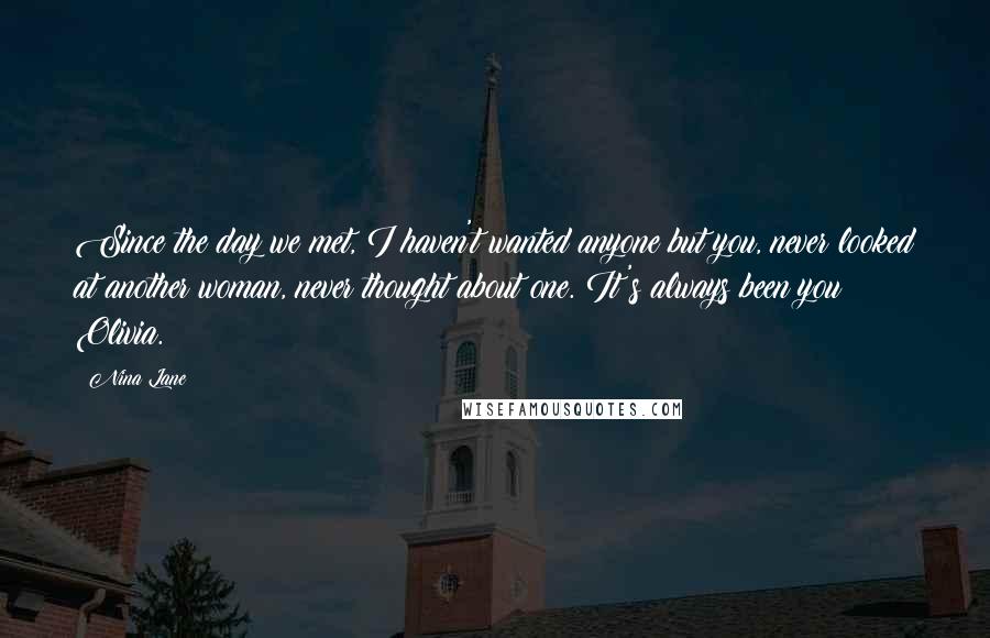 Nina Lane Quotes: Since the day we met, I haven't wanted anyone but you, never looked at another woman, never thought about one. It's always been you Olivia.