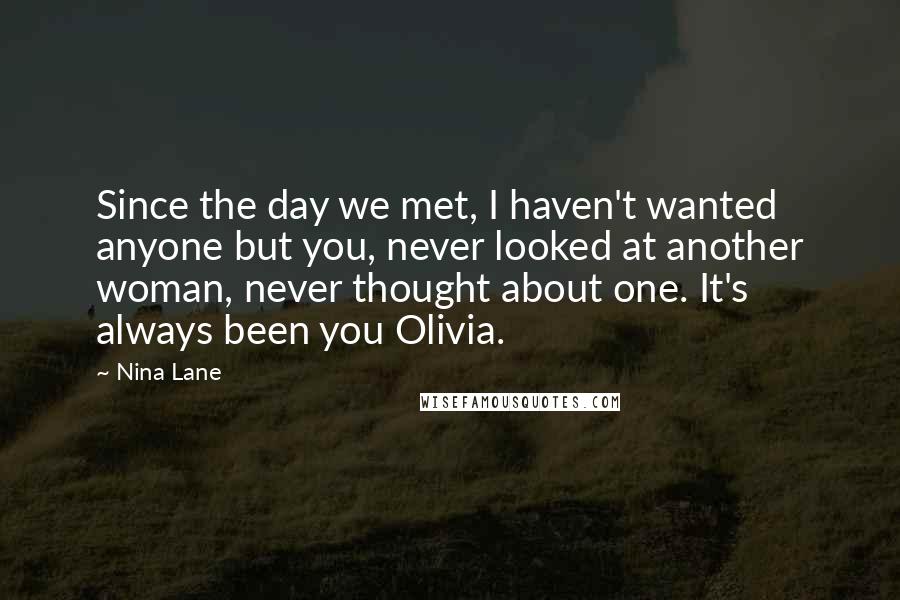 Nina Lane Quotes: Since the day we met, I haven't wanted anyone but you, never looked at another woman, never thought about one. It's always been you Olivia.