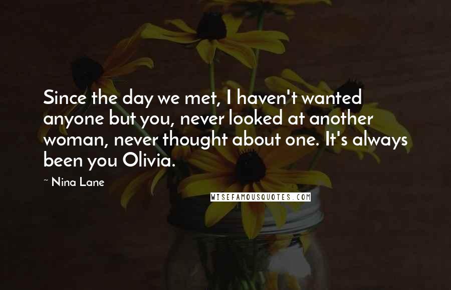 Nina Lane Quotes: Since the day we met, I haven't wanted anyone but you, never looked at another woman, never thought about one. It's always been you Olivia.