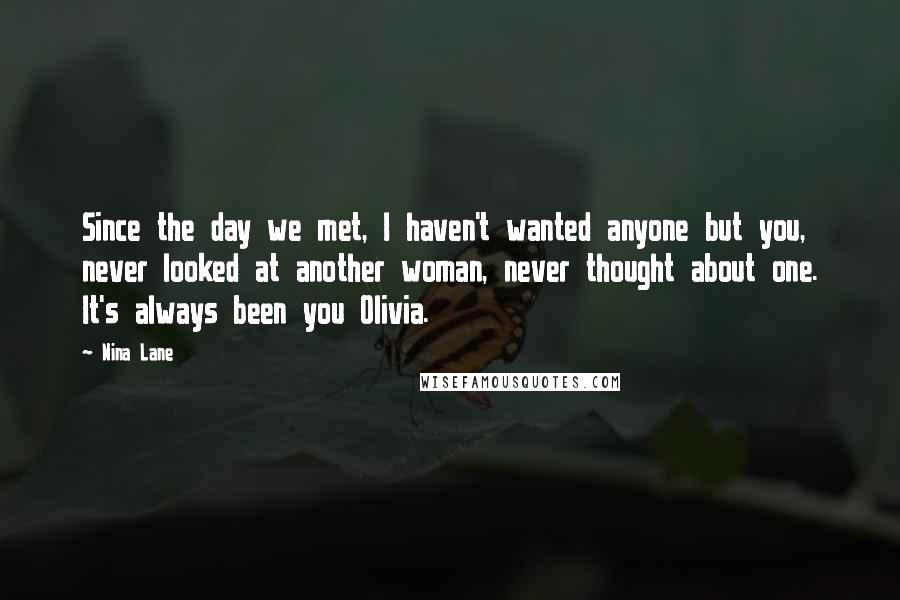 Nina Lane Quotes: Since the day we met, I haven't wanted anyone but you, never looked at another woman, never thought about one. It's always been you Olivia.