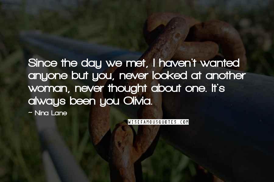 Nina Lane Quotes: Since the day we met, I haven't wanted anyone but you, never looked at another woman, never thought about one. It's always been you Olivia.