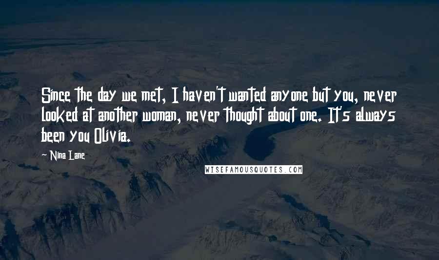 Nina Lane Quotes: Since the day we met, I haven't wanted anyone but you, never looked at another woman, never thought about one. It's always been you Olivia.